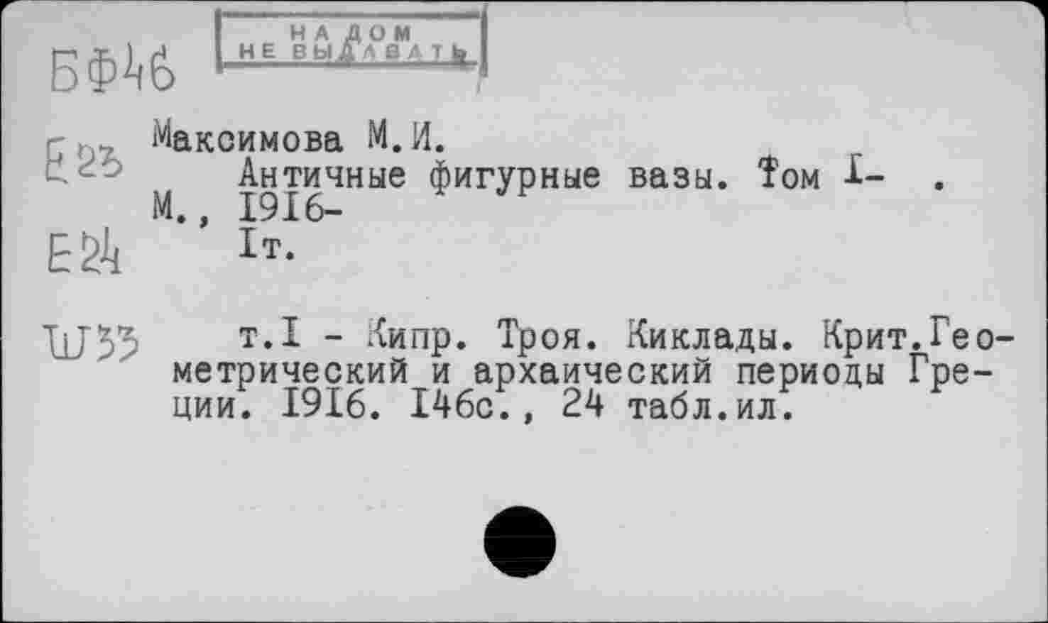 ﻿БФ^б
НАЛОМ НЕ ВЫ ДА ВЛ I »
, Максимова М.И.
Античные фигурные вазы. Том I-М., 1916-
ЕЙ Ь.
X1J55	т.1 - Кипр. Троя. Киклады. Крит.Гео-
метрический и архаический периоды Греции. 1916. 146с., 24 табл.ил.